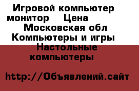 Игровой компьютер   монитор  › Цена ­ 18 000 - Московская обл. Компьютеры и игры » Настольные компьютеры   